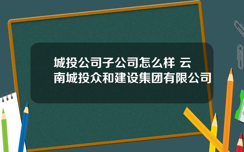 城投公司子公司怎么样 云南城投众和建设集团有限公司